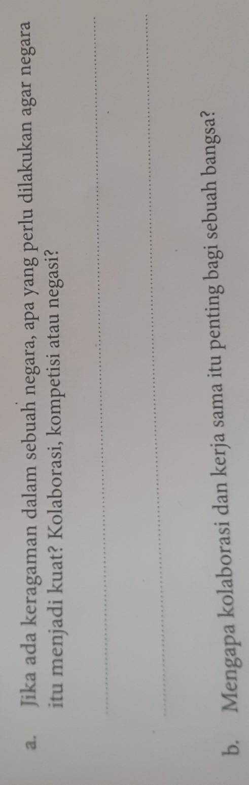 Jika ada keragaman dalam sebuah negara, apa yang perlu dilakukan agar negara 
itu menjadi kuat? Kolaborasi, kompetisi atau negasi? 
_ 
_ 
b. Mengapa kolaborasi dan kerja sama itu penting bagi sebuah bangsa?