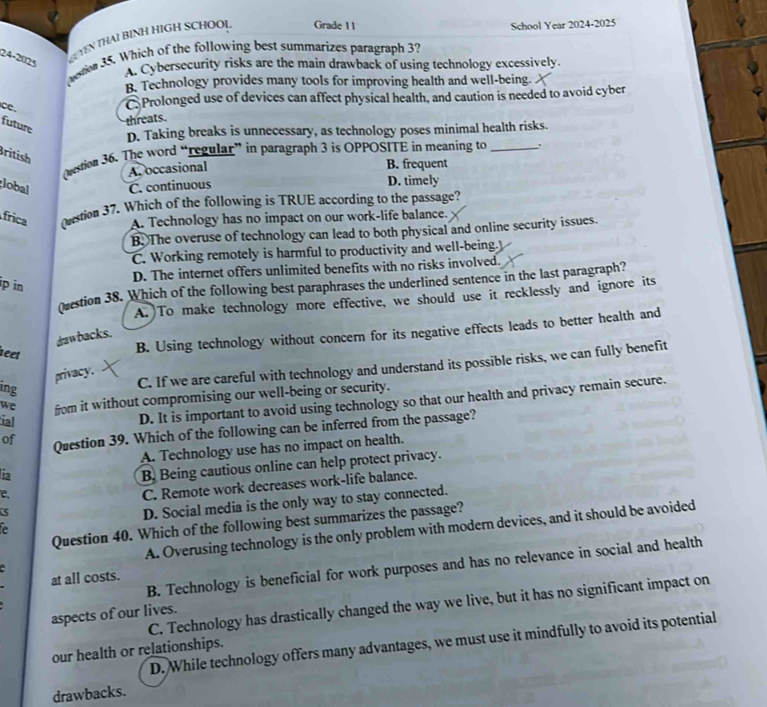 Grade 11 School Year 2024-2025
(uestion 35. Which of the following best summarizes paragraph 3?
24-2025
YEN THAI BINH HIGH SCHOOL
A. Cybersecurity risks are the main drawback of using technology excessively.
B. Technology provides many tools for improving health and well-being.
ce.
C Prolonged use of devices can affect physical health, and caution is needed to avoid cyber
future
threats.
D. Taking breaks is unnecessary, as technology poses minimal health risks.
British
Orestion 36. The word “regular” in paragraph 3 is OPPOSITE in meaning to _.
A. occasional B. frequent
lobal C. continuous D. timely
frica (stion 37. Which of the following is TRUE according to the passage?
A. Technology has no impact on our work-life balance.
B. The overuse of technology can lead to both physical and online security issues.
C. Working remotely is harmful to productivity and well-being.
D. The internet offers unlimited benefits with no risks involved.
ip in
Qvestion 38. Which of the following best paraphrases the underlined sentence in the last paragraph?
A. To make technology more effective, we should use it recklessly and ignore its
B. Using technology without concern for its negative effects leads to better health and
drawbacks.
neet
privacy.
ing
C. If we are careful with technology and understand its possible risks, we can fully benefit
we from it without compromising our well-being or security.
tial
D. It is important to avoid using technology so that our health and privacy remain secure.
of Question 39. Which of the following can be inferred from the passage?
A. Technology use has no impact on health.
ia
B. Being cautious online can help protect privacy.
e.
C. Remote work decreases work-life balance.
S
D. Social media is the only way to stay connected.
Question 40. Which of the following best summarizes the passage?
e
A. Overusing technology is the only problem with modern devices, and it should be avoided
B. Technology is beneficial for work purposes and has no relevance in social and health
at all costs.
C. Technology has drastically changed the way we live, but it has no significant impact on
aspects of our lives.
D. While technology offers many advantages, we must use it mindfully to avoid its potential
our health or relationships.
drawbacks.