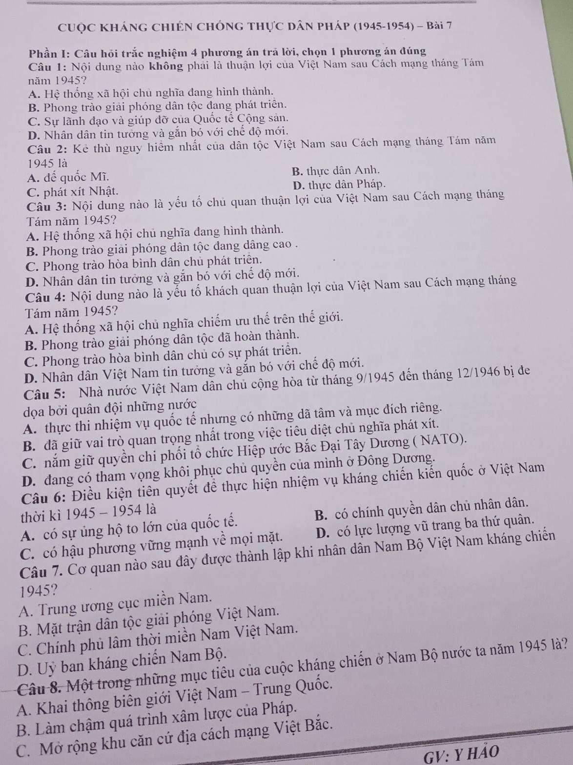 Cuộc Kháng ChIén ChÓng thực Dân pháp (1945-1954) - Bài 7
Phần I: Câu hồi trắc nghiệm 4 phương án tră lời, chọn 1 phương án đúng
Câu 1: Nội dung nào không phải là thuận lợi của Việt Nam sau Cách mạng tháng Tám
năm 1945?
A. Hệ thống xã hội chủ nghĩa đang hình thành.
B. Phong trào giải phóng dân tộc đang phát triển.
C. Sự lãnh đạo và giúp đỡ của Quốc tế Cộng sản.
D. Nhân dân tin tưởng và gắn bó với chế độ mới.
Câu 2: Kẻ thù nguy hiểm nhất của dân tộc Việt Nam sau Cách mạng tháng Tám năm
1945 là
A. đế quốc Mĩ. B. thực dân Anh.
C. phát xít Nhật. D. thực dân Pháp.
Câu 3: Nội dung nào là yếu tố chủ quan thuận lợi của Việt Nam sau Cách mạng tháng
Tám năm 1945?
A. Hệ thống xã hội chủ nghĩa đang hình thành.
B. Phong trào giải phóng dân tộc đang dâng cao .
C. Phong trào hòa bình dân chủ phát triển.
D. Nhân dân tin tưởng và gắn bó với chế độ mới.
Câu 4: Nội dung nào là yếu tổ khách quan thuận lợi của Việt Nam sau Cách mạng tháng
Tám năm 1945?
A. Hệ thống xã hội chủ nghĩa chiếm ưu thế trên thế giới.
B. Phong trào giải phóng dân tộc đã hoàn thành.
C. Phong trào hòa bình dân chủ có sự phát triển.
D. Nhân dân Việt Nam tin tưởng và gắn bó với chế độ mới.
Câu 5: Nhà nước Việt Nam dân chủ cộng hòa từ tháng 9/1945 đến tháng 12/1946 bị đe
dọa bởi quân đội những nước
A. thực thi nhiệm vụ quốc tế nhưng có những dã tâm và mục đích riêng.
B. đã giữ vai trò quan trọng nhất trong việc tiêu diệt chủ nghĩa phát xít.
C. nắm giữ quyền chi phối tổ chức Hiệp ước Bắc Đại Tây Dương ( NATO).
D. đang có tham vọng khôi phục chủ quyền của mình ở Đông Dương.
Câu 6: Điều kiện tiên quyết để thực hiện nhiệm vụ kháng chiến kiến quốc ở Việt Nam
thời kì 1945 - 1954 là
A. có sự ủng hộ to lớn của quốc tế. B. có chính quyền dân chủ nhân dân.
C. có hậu phương vững mạnh về mọi mặt. D. có lực lượng vũ trang ba thứ quân.
Câu 7. Cơ quan nào sau đây được thành lập khi nhân dân Nam Bộ Việt Nam kháng chiến
1945?
A. Trung ương cục miền Nam.
B. Mặt trận dân tộc giải phóng Việt Nam.
C. Chính phủ lâm thời miền Nam Việt Nam.
D. Uỷ ban kháng chiến Nam Bộ.
Câu 8. Một trong những mục tiêu của cuộc kháng chiến ở Nam Bộ nước ta năm 1945 là?
A. Khai thông biên giới Việt Nam - Trung Quốc.
B. Làm chậm quá trình xâm lược của Pháp.
C. Mở rộng khu căn cứ địa cách mạng Việt Bắc.
GV: Y hảO