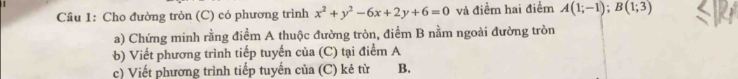 Cho đường tròn (C) có phương trình x^2+y^2-6x+2y+6=0 và điểm hai điểm A(1;-1); B(1;3)
a) Chứng minh rằng điểm A thuộc đường tròn, điểm B nằm ngoài đường tròn 
b) Viết phương trình tiếp tuyến của (C) tại điểm A 
c) Viết phương trình tiếp tuyến của (C) kẻ từ B.