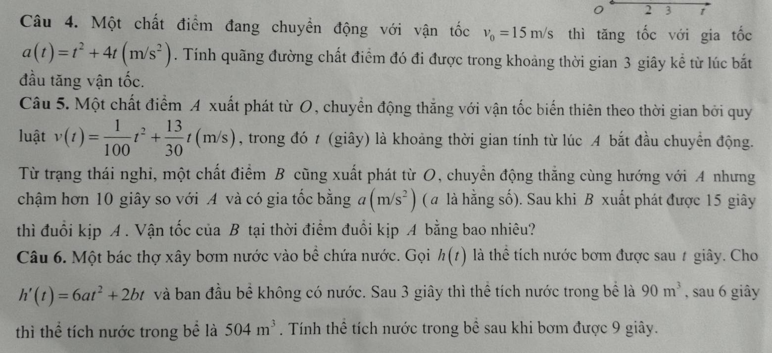 2 3 t
Câu 4. Một chất điểm đang chuyển động với vận tốc v_0=15m/s thì tăng tốc với gia tốc
a(t)=t^2+4t(m/s^2). Tính quãng đường chất điểm đó đi được trong khoảng thời gian 3 giây kể từ lúc bắt 
đầu tăng vận tốc. 
Câu 5. Một chất điểm A xuất phát từ O, chuyển động thắng với vận tốc biến thiên theo thời gian bởi quy 
luật v(t)= 1/100 t^2+ 13/30 t(m/s) , trong đó t (giây) là khoảng thời gian tính từ lúc A bắt đầu chuyển động. 
Từ trạng thái nghi, một chất điểm B cũng xuất phát từ O, chuyển động thắng cùng hướng với A nhưng 
chậm hơn 10 giây so với A và có gia tốc bằng a(m/s^2) ( a là hằng số). Sau khi B xuất phát được 15 giây 
thì đuổi kịp A . Vận tốc của B tại thời điểm đuổi kịp A bằng bao nhiêu? 
Câu 6. Một bác thợ xây bơm nước vào bể chứa nước. Gọi h(t) là thể tích nước bơm được sau # giây. Cho
h'(t)=6at^2+2bt và ban đầu bể không có nước. Sau 3 giây thì thể tích nước trong bể là 90m^3 , sau 6 giây 
thì thể tích nước trong bể là 504m^3. Tính thể tích nước trong bề sau khi bơm được 9 giây.