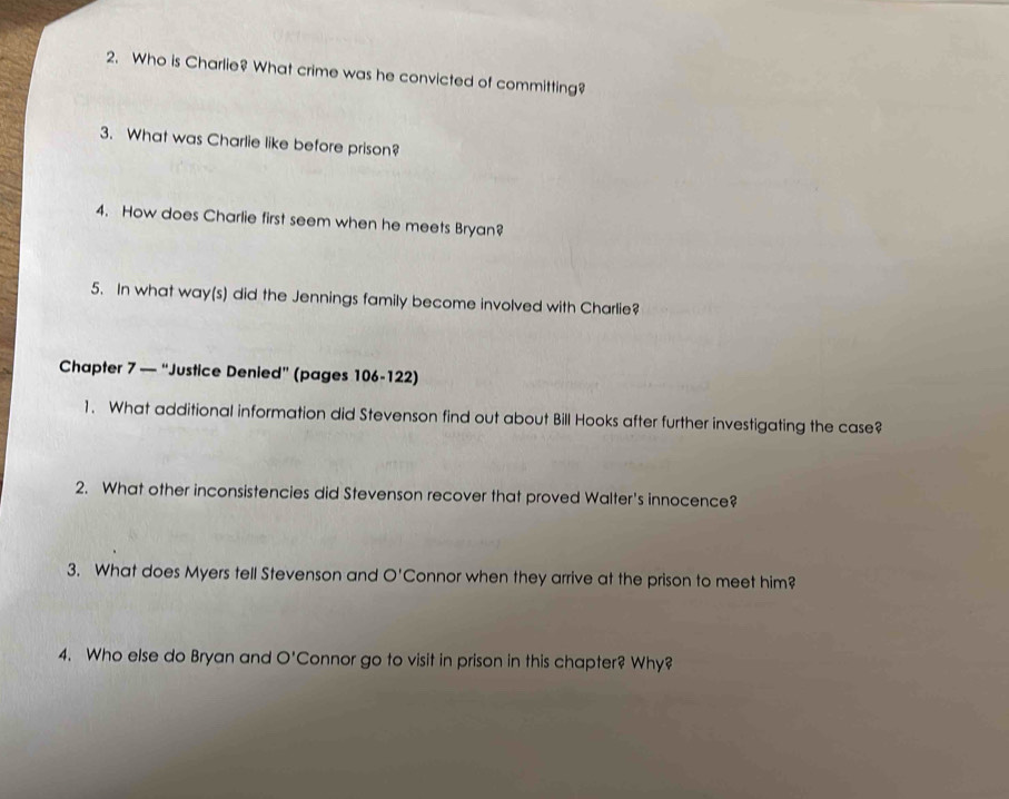 Who is Charlie? What crime was he convicted of committing? 
3. What was Charlie like before prison? 
4. How does Charlie first seem when he meets Bryan? 
5. In what way(s) did the Jennings family become involved with Charlie? 
Chapter 7 — “Justice Denied” (pages 106-122) 
1. What additional information did Stevenson find out about Bill Hooks after further investigating the case? 
2. What other inconsistencies did Stevenson recover that proved Walter's innocence? 
3. What does Myers tell Stevenson and O'Connor when they arrive at the prison to meet him? 
4. Who else do Bryan and O' Connor go to visit in prison in this chapter? Why?