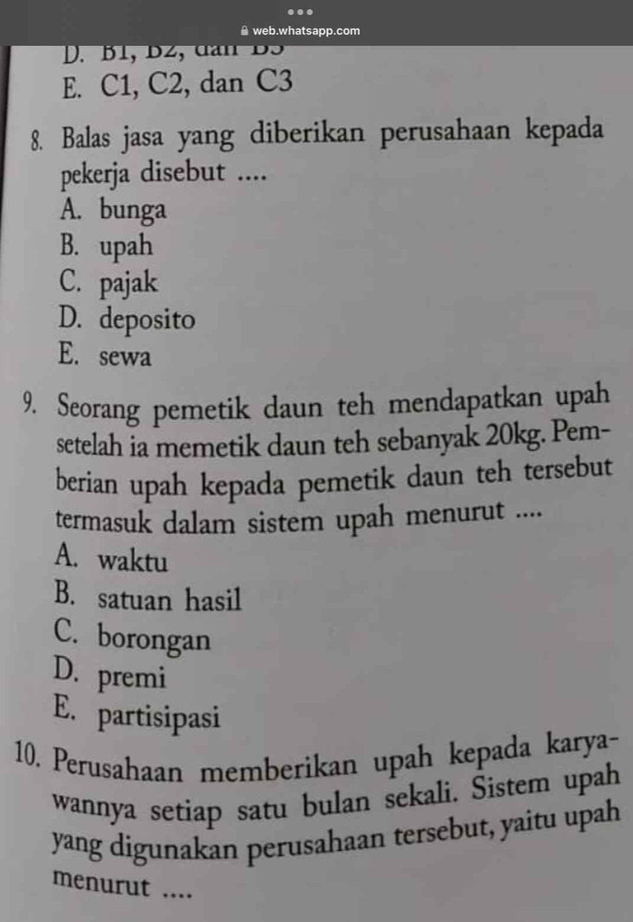 ≌ web.whatsapp.com
D. B1, B2, dan BS
E. C1, C2, dan C3
8. Balas jasa yang diberikan perusahaan kepada
pekerja disebut ....
A. bunga
B. upah
C. pajak
D. deposito
E. sewa
9. Seorang pemetik daun teh mendapatkan upah
setelah ia memetik daun teh sebanyak 20kg. Pem-
berian upah kepada pemetik daun teh tersebut
termasuk dalam sistem upah menurut ....
A. waktu
B. satuan hasil
C. borongan
D. premi
E. partisipasi
10. Perusahaan memberikan upah kepada karya-
wannya setiap satu bulan sekali. Sistem upah
yang digunakan perusahaan tersebut, yaitu upah
menurut ....