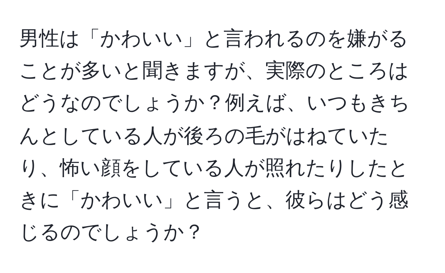 男性は「かわいい」と言われるのを嫌がることが多いと聞きますが、実際のところはどうなのでしょうか？例えば、いつもきちんとしている人が後ろの毛がはねていたり、怖い顔をしている人が照れたりしたときに「かわいい」と言うと、彼らはどう感じるのでしょうか？