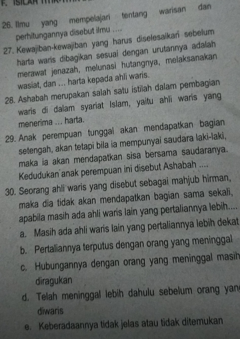 Ilmu yang mempelajari tentang warisan dan
perhitungannya disebut ilmu ....
27. Kewajiban-kewajiban yang harus diselesaikan sebelum
harta waris dibagikan sesuai dengan urutannya adalah
merawat jenazah, melunasi hutangnya, melaksanakan
wasiat, dan ... harta kepada ahli waris.
28. Ashabah merupakan salah satu istilah dalam pembagian
waris di dalam syariat Islam, yaitu ahli waris yang
menerima ... harta.
29. Anak perempuan tunggal akan mendapatkan bagian
setengah, akan tetapi bila ia mempunyai saudara laki-laki,
maka ia akan mendapatkan sisa bersama saudaranya.
Kedudukan anak perempuan ini disebut Ashabah ....
30. Seorang ahli waris yang disebut sebagai mahjub hirman,
maka dia tidak akan mendapatkan bagian sama sekali,
apabila masih ada ahli waris lain yang pertaliannya lebih....
a. Masih ada ahli waris lain yang pertaliannya lebih dekat
b. Pertaliannya terputus dengan orang yang meninggal
c. Hubungannya dengan orang yang meninggal masih
diragukan
d. Telah meninggal lebih dahulu sebelum orang yan
diwaris
e. Keberadaannya tidak jelas atau tidak ditemukan