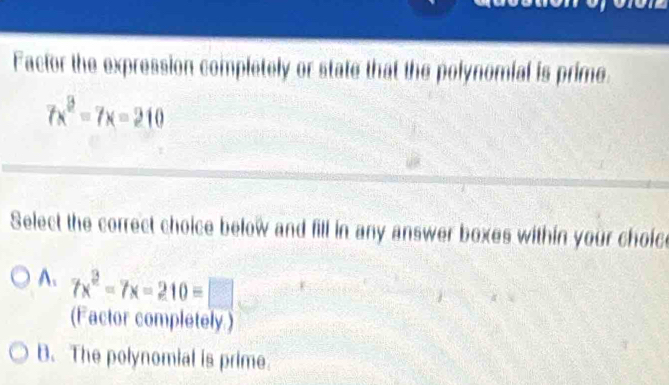 Factor the expression completely or state that the polynomial is prime
7x^2-7x=210
Select the correct choice below and fill in any answer boxes within your choic
A. 7x^2-7x-210=□
(Factor completely.)
B. The polynomial is prime.