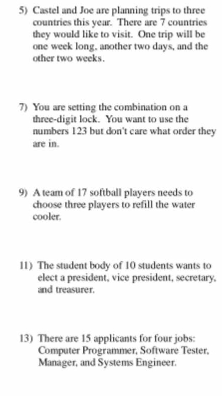 Castel and Joe are planning trips to three 
countries this year. There are 7 countries 
they would like to visit. One trip will be
one week long, another two days, and the 
other two weeks. 
7) You are setting the combination on a 
three-digit lock. You want to use the 
numbers 123 but don't care what order they 
are in. 
9) A team of 17 softball players needs to 
choose three players to refill the water 
cooler. 
11) The student body of 10 students wants to 
elect a president, vice president, secretary. 
and treasurer. 
13) There are 15 applicants for four jobs: 
Computer Programmer, Software Tester, 
Manager, and Systems Engineer.