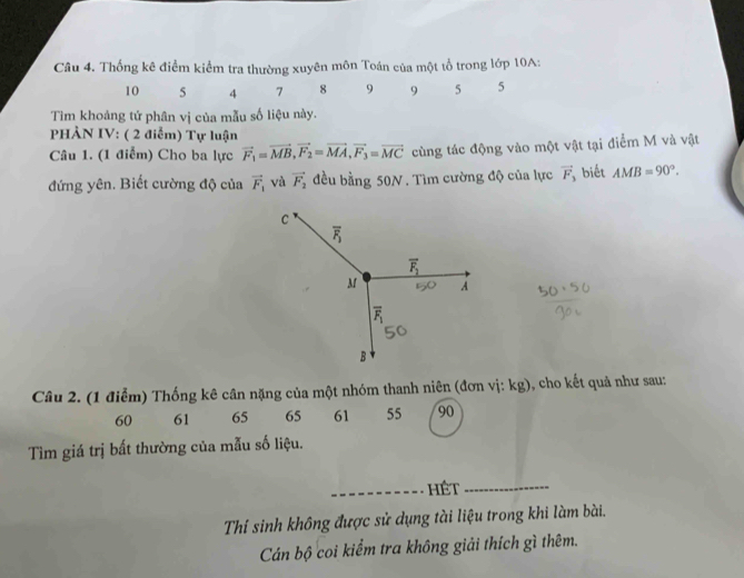 Thống kê điểm kiểm tra thường xuyên môn Toán của một tổ trong lớp 10A:
10 5 4 7 8 9 9 5 5
Tiìm khoảng tứ phân vị của mẫu số liệu này.
PHẢN IV: ( 2 điểm) Tự luận
Câu 1. (1 điểm) Cho ba lực vector F_1=vector MB,vector F_2=vector MA,vector F_3=vector MC cùng tác động vào một vật tại điểm M và vật
đứng yên. Biết cường độ của vector F_1 và vector F_2 đều bằng 50N. Tìm cường độ của lực vector F_3 biết AMB=90°.
Câu 2. (1 điễm) Thống kê cân nặng của một nhóm thanh niên (đơn vị: kg), cho kết quả như sau:
60 61 65 65 61 55 90
Tìm giá trị bất thường của mẫu số liệu.
_hêt_
Thí sinh không được sử dụng tài liệu trong khi làm bài.
Cán bộ coi kiểm tra không giải thích gì thêm.