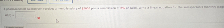 A pharmaceutical salesperson receives a monthly salary of $5000 plus a commission of 2% of sales. Write a linear equation for the salesperson's monthly wag
W(S)=□