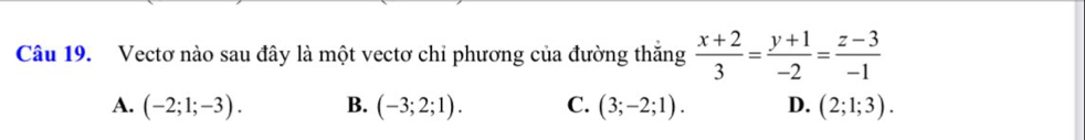 Vectơ nào sau đây là một vectơ chỉ phương của đường thăng  (x+2)/3 = (y+1)/-2 = (z-3)/-1 
A. (-2;1;-3). B. (-3;2;1). C. (3;-2;1). D. (2;1;3).