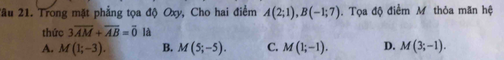 2âu 21. Trong mặt phẳng tọa độ Oxy, Cho hai điểm A(2;1), B(-1;7). Tọa độ điểm Mỹ thỏa mãn hệ
thức 3overline AM+overline AB=vector 0 là
A. M(1;-3). B. M(5;-5). C. M(1;-1). D. M(3;-1).