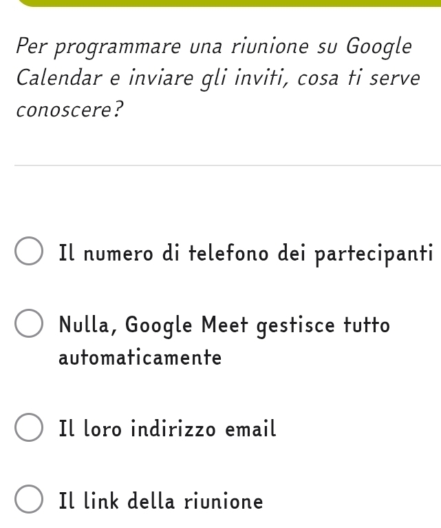 Per programmare una riunione su Google
Calendar e inviare gli inviti, cosa ti serve
conoscere?
Il numero di telefono dei partecipanti
Nulla, Google Meet gestisce tutto
automaticamente
Il loro indirizzo email
Il link della riunione