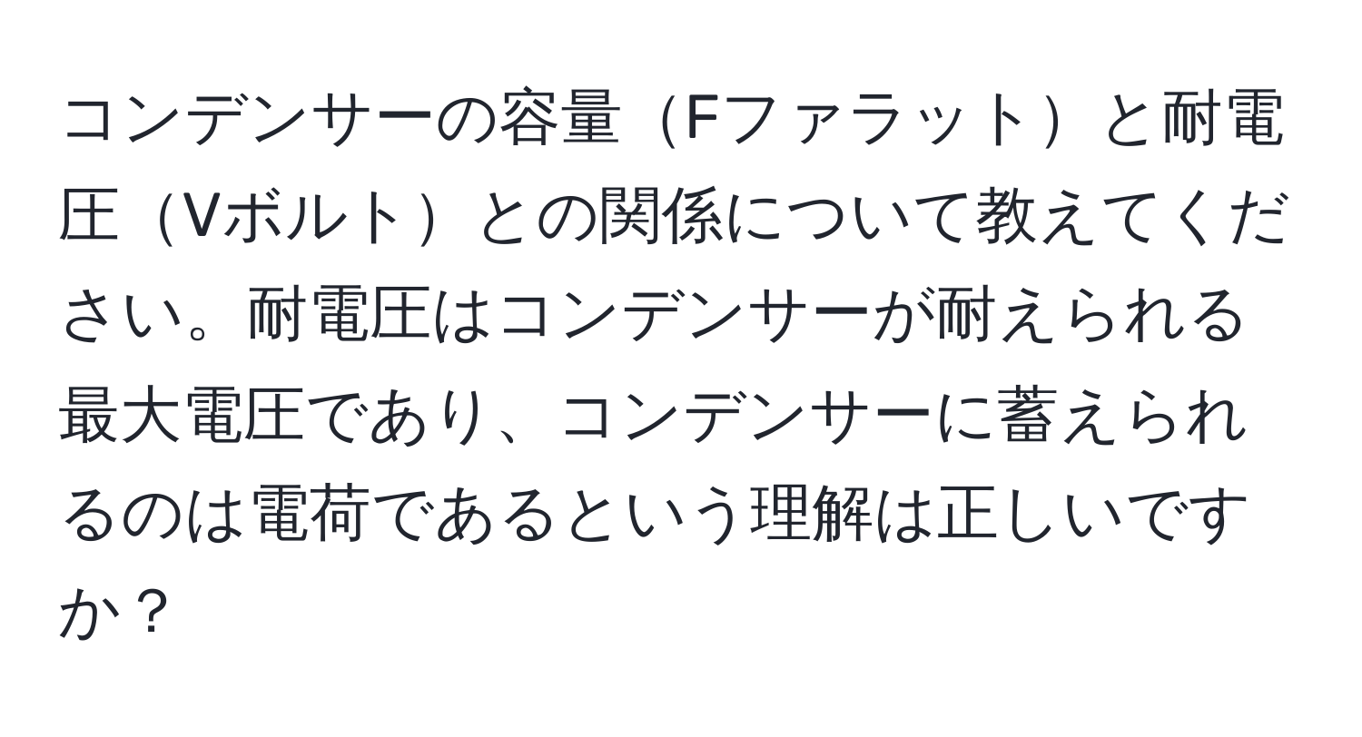 コンデンサーの容量Fファラットと耐電圧Vボルトとの関係について教えてください。耐電圧はコンデンサーが耐えられる最大電圧であり、コンデンサーに蓄えられるのは電荷であるという理解は正しいですか？