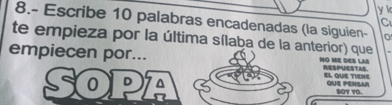 8.- Escribe 10 palabras encadenadas (la siguien- 
C 
te empieza por la última sílaba de la anterior) que 
empiecen por... 
NO ME DES LAS 
RESPUESTAS. 
EL QUE TIENE 
C 0 D I QUE PENSAR 
SOY YO.