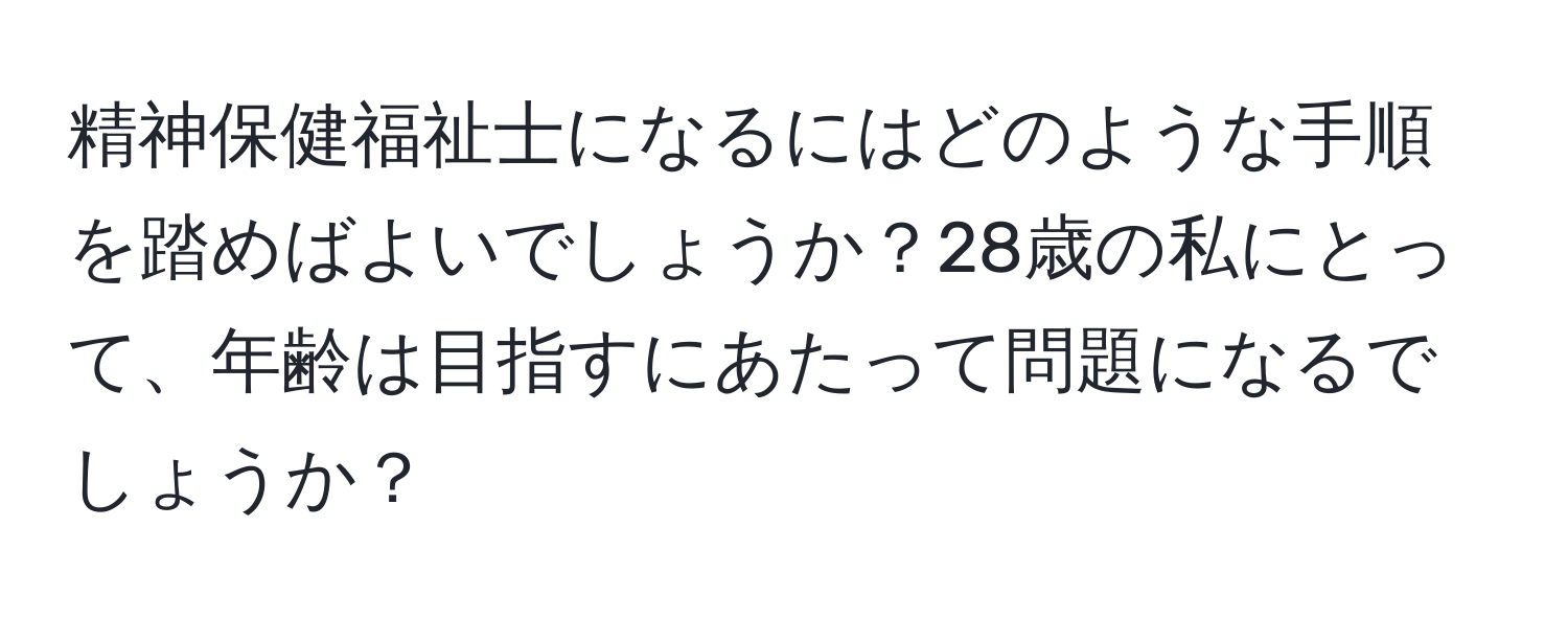 精神保健福祉士になるにはどのような手順を踏めばよいでしょうか？28歳の私にとって、年齢は目指すにあたって問題になるでしょうか？