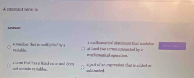 A constant term is
Answer
a number that is multiplied by a a mathematical statement that contains b-c( mc
variable. at least two terms connected by a
mathematical operation.
a term that has a fixed value and does a part of an expression that is added or
not contain variables. subtracted.