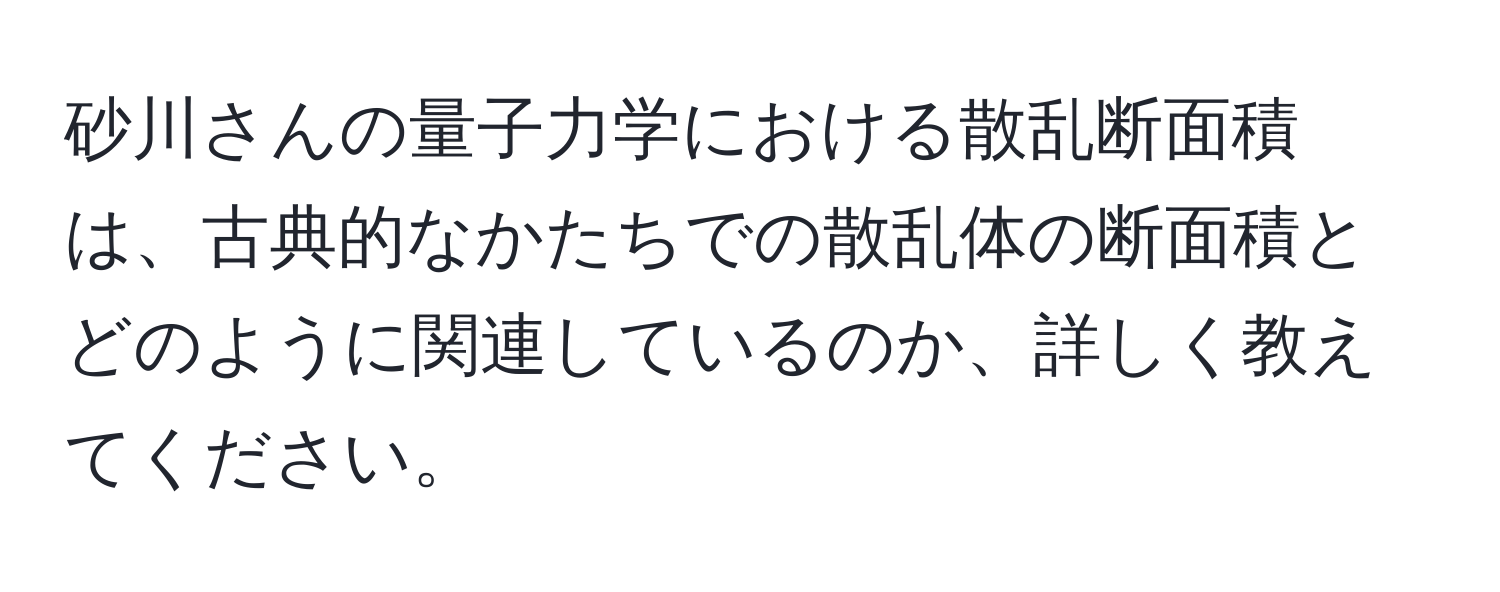 砂川さんの量子力学における散乱断面積は、古典的なかたちでの散乱体の断面積とどのように関連しているのか、詳しく教えてください。