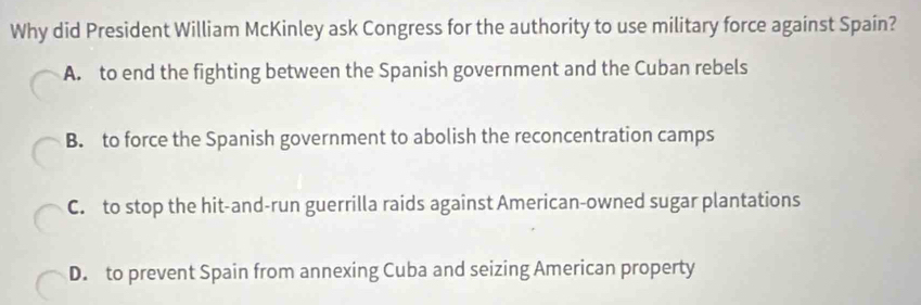 Why did President William McKinley ask Congress for the authority to use military force against Spain?
A. to end the fighting between the Spanish government and the Cuban rebels
B. to force the Spanish government to abolish the reconcentration camps
C. to stop the hit-and-run guerrilla raids against American-owned sugar plantations
D. to prevent Spain from annexing Cuba and seizing American property