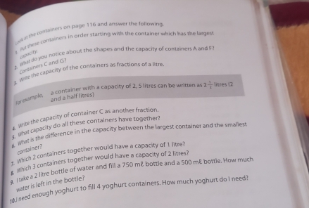 it the containers on page 116 and answer the following 
s. Ae tese containers in order starting with the container which has the largest 
capacity 
z, What do you hotice about the shapes and the capacity of containers A and F 
Cantainers C and G? 
E. Whe the capacity of the containers as fractions of a litre 
eample, a container with a capacity of 2, 5 litres can be written a 2 1/2  litres (2
and a half litres) 
write the capacity of container C as another fraction, 
What capacity do all these containers have together? 
& What is the difference in the capacity between the largest container and the smallest 
container? 
# Which 2 containers together would have a capacity of 1 litre? 
Which 3 containers together would have a capacity of 2 litres? 
s. I take a 2 litre bottle of water and fill a 750 m & bottle and a 500 m & bottle. How much 
water is left in the bottle? 
10.I need enough yoghurt to fill 4 yoghurt containers. How much yoghurt do I need?