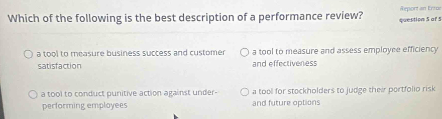 Report an Error
Which of the following is the best description of a performance review? question 5 of 5
a tool to measure business success and customer a tool to measure and assess employee efficiency
satisfaction and effectiveness
a tool to conduct punitive action against under- a tool for stockholders to judge their portfolio risk
performing employees and future options