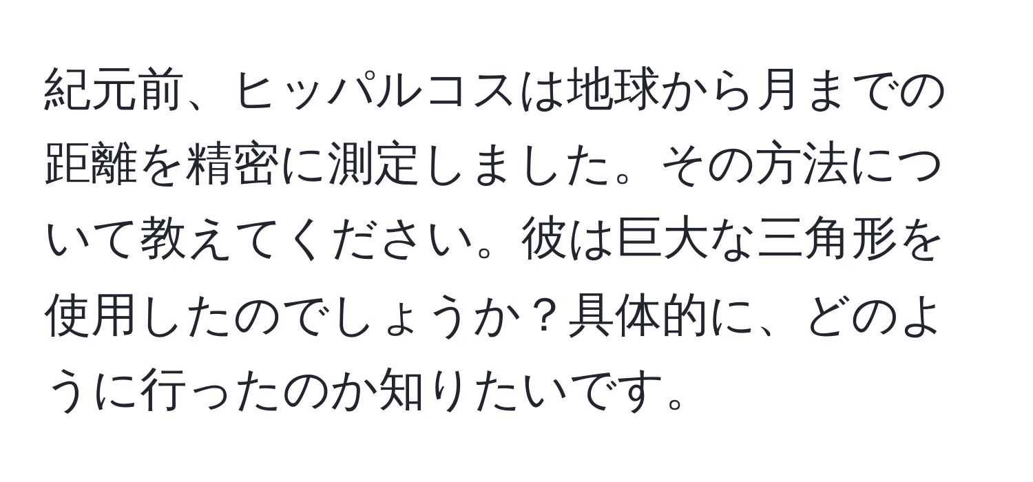 紀元前、ヒッパルコスは地球から月までの距離を精密に測定しました。その方法について教えてください。彼は巨大な三角形を使用したのでしょうか？具体的に、どのように行ったのか知りたいです。