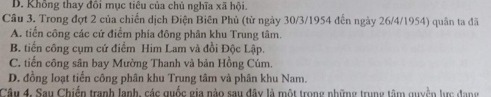 D. Không thay đôi mục tiêu của chủ nghĩa xã hội.
Câu 3. Trong đợt 2 của chiến dịch Điện Biên Phủ (từ ngày 30/3/1954 đến ngày 26/4/1954) quân ta đã
A. tiến công các cứ điểm phía đông phân khu Trung tâm.
B. tiến công cụm cứ điểm Him Lam và đồi Độc Lập.
C. tiến công sân bay Mường Thanh và bản Hồng Cúm.
D. đồng loạt tiến công phân khu Trung tâm và phân khu Nam.
Câu 4. Sau Chiến tranh lanh, các quốc gia nào sau đây là một trong những trung tâm quyền lực đang