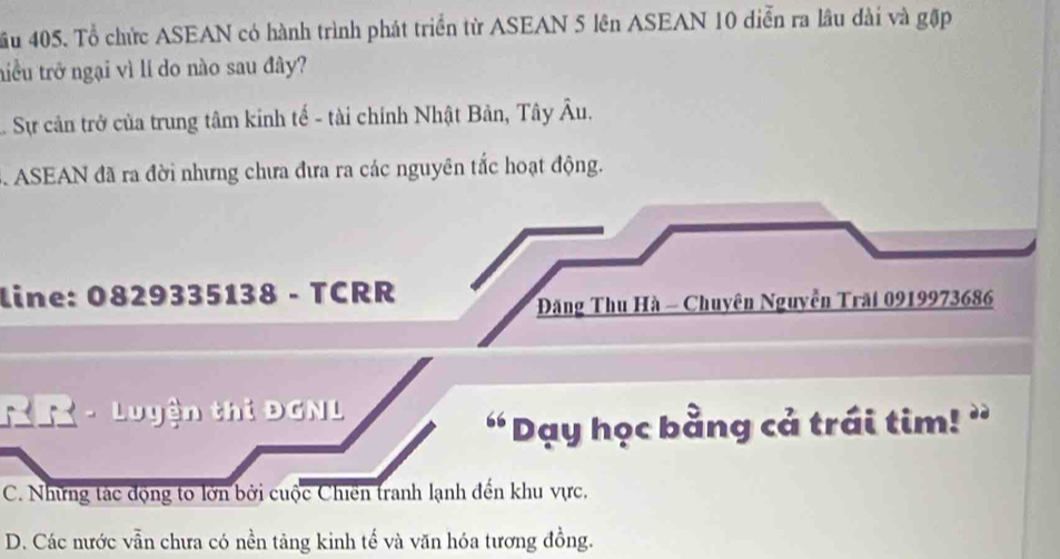 ầu 405. Tổ chức ASEAN có hành trình phát triển từ ASEAN 5 lên ASEAN 10 diễn ra lâu dài và gặp
tiểu trở ngại vì lí do nào sau đây?
Sự cản trở của trung tâm kinh tế - tài chính Nhật Bản, Tây Âu.
3. ASEAN đã ra đời nhưng chưa đưa ra các nguyên tắc hoạt động.
line: 0829335138 - TCRR
Đăng Thu Hà - Chuyên Nguyễn Trăi 0919973686
- Luyện thi ĐGNL
“Dạy học bằng cả trái tim! ”
C. Những tác động to lớn bởi cuộc Chiến tranh lạnh đến khu vực.
D. Các nước vẫn chưa có nền tăng kinh tế và văn hóa tương đồng.