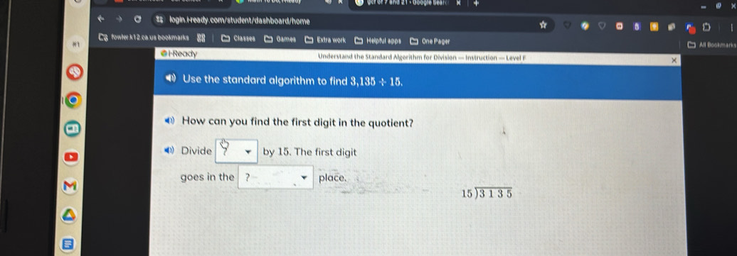 $ login.i-ready.com/student/dashboard/home 
Cg fowler.k12.ca.us bookmarks Classes Games Extra work 
*1 C Helpful apps C One Pager l ook ma 
@l-Ready Understand the Standard Algorithm for Division — Instruction — Level F 
Use the standard algorithm to find 3,135 ÷ 15. 
How can you find the first digit in the quotient? 
⑷ Divide by 15. The first digit 
goes in the ? place.
beginarrayr 15encloselongdiv 3135endarray