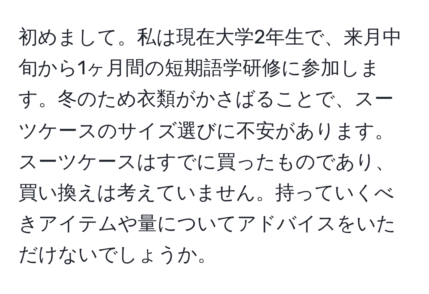 初めまして。私は現在大学2年生で、来月中旬から1ヶ月間の短期語学研修に参加します。冬のため衣類がかさばることで、スーツケースのサイズ選びに不安があります。スーツケースはすでに買ったものであり、買い換えは考えていません。持っていくべきアイテムや量についてアドバイスをいただけないでしょうか。