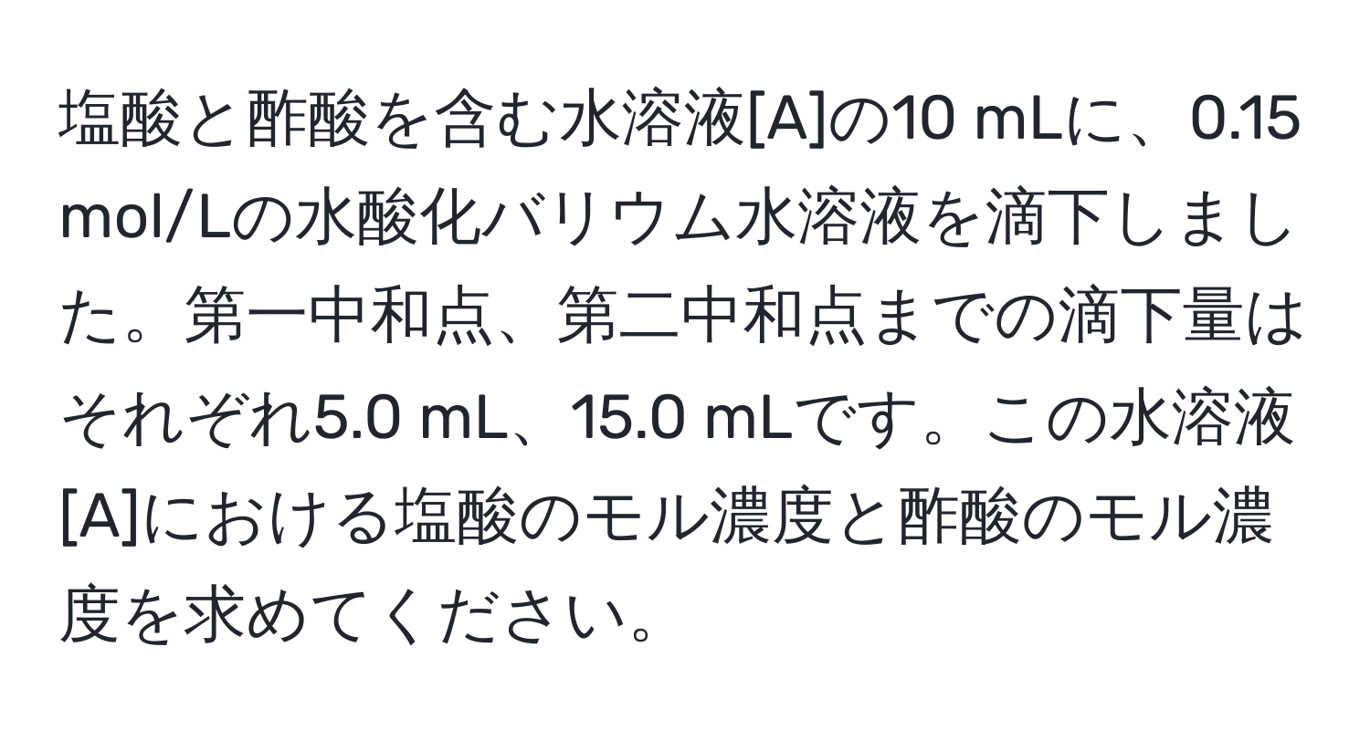 塩酸と酢酸を含む水溶液[A]の10 mLに、0.15 mol/Lの水酸化バリウム水溶液を滴下しました。第一中和点、第二中和点までの滴下量はそれぞれ5.0 mL、15.0 mLです。この水溶液[A]における塩酸のモル濃度と酢酸のモル濃度を求めてください。