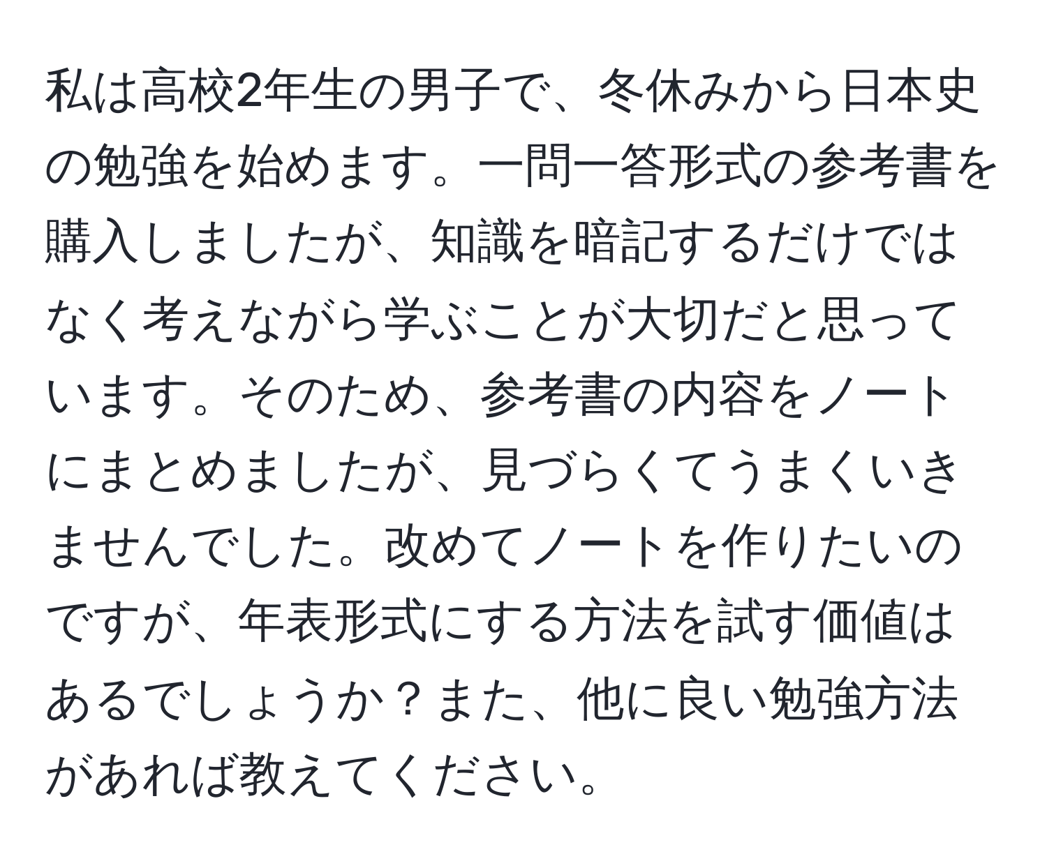 私は高校2年生の男子で、冬休みから日本史の勉強を始めます。一問一答形式の参考書を購入しましたが、知識を暗記するだけではなく考えながら学ぶことが大切だと思っています。そのため、参考書の内容をノートにまとめましたが、見づらくてうまくいきませんでした。改めてノートを作りたいのですが、年表形式にする方法を試す価値はあるでしょうか？また、他に良い勉強方法があれば教えてください。