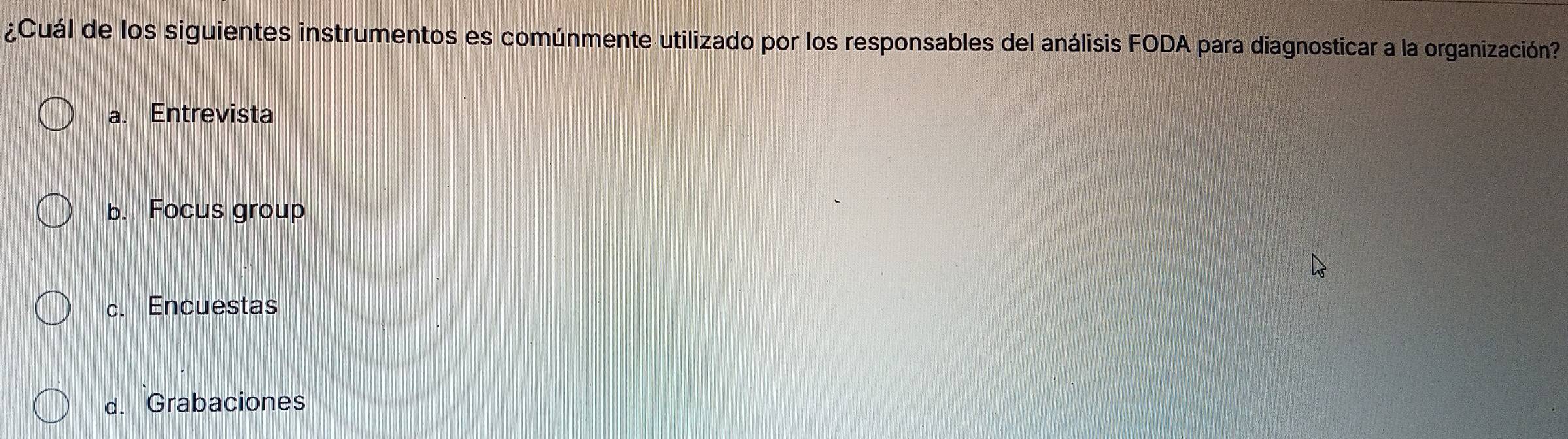 ¿Cuál de los siguientes instrumentos es comúnmente utilizado por los responsables del análisis FODA para diagnosticar a la organización?
a. Entrevista
b. Focus group
c. Encuestas
d. Grabaciones