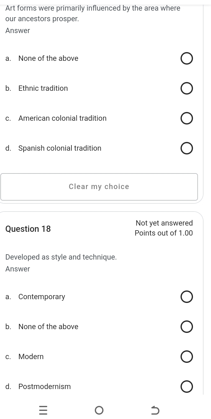 Art forms were primarily influenced by the area where
our ancestors prosper.
Answer
a. None of the above
b. Ethnic tradition
c. American colonial tradition
d. Spanish colonial tradition
Clear my choice
Not yet answered
Question 18
Points out of 1.00
Developed as style and technique.
Answer
a. Contemporary
b. None of the above
c. Modern
d. Postmodernism