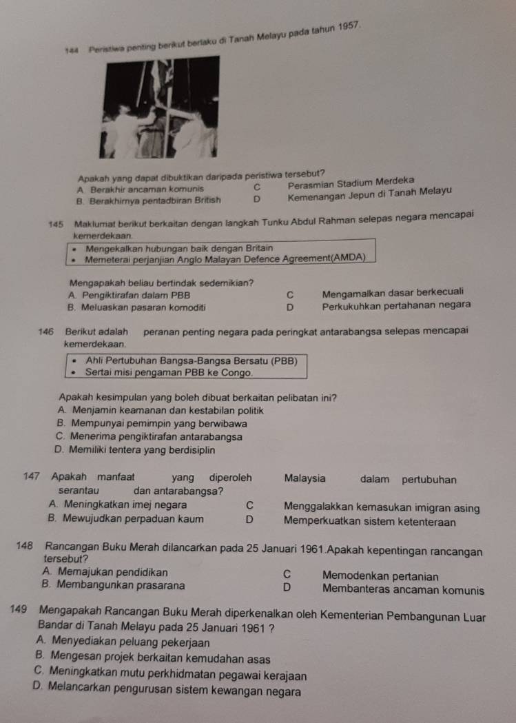 144 Peristiwa penting berikut berlaku di Tanah Melayu pada tahun 1957.
Apakah yang dapal dibuktikan daripada peristiwa tersebut?
A Berakhir ancaman komunis C Perasmian Stadium Merdeka
B. Berakhirnya pentadbiran British D Kemenangan Jepun di Tanah Melayu
145 Maklumat berikut berkaitan dengan langkah Tunku Abdul Rahman selepas negara mencapai
kemerdekaan.
Mengekalkan hubungan baik dengan Britain
Memeterai perjanjian Anglo Malayan Defence Agreement(AMDA)
Mengapakah beliau bertindak sedemikian?
A. Pengiktirafan dalam PBB C Mengamalkan dasar berkecuali
B. Meluaskan pasaran komoditi D Perkukuhkan pertahanan negara
146 Berikut adalah peranan penting negara pada peringkat antarabangsa selepas mencapai
kemerdekaan.
Ahli Pertubuhan Bangsa-Bangsa Bersatu (PBB)
Sertai misi pengaman PBB ke Congo.
Apakah kesimpulan yang boleh dibuat berkaitan pelibatan ini?
A. Menjamin keamanan dan kestabilan politik
B. Mempunyai pemimpin yang berwibawa
C. Menerima pengiktirafan antarabangsa
D. Memiliki tentera yang berdisiplin
147 Apakah manfaat yang diperoleh Malaysia dalam pertubuhan
serantau dan antarabangsa?
A. Meningkatkan imej negara C Menggalakkan kemasukan imigran asing
B. Mewujudkan perpaduan kaum D Memperkuatkan sistem ketenteraan
148 Rancangan Buku Merah dilancarkan pada 25 Januari 1961.Apakah kepentingan rancangan
tersebut?
A. Memajukan pendidikan C Memodenkan pertanian
B. Membangunkan prasarana D Membanteras ancaman komunis
149 Mengapakah Rancangan Buku Merah diperkenalkan oleh Kementerian Pembangunan Luar
Bandar di Tanah Melayu pada 25 Januari 1961 ?
A. Menyediakan peluang pekerjaan
B. Mengesan projek berkaitan kemudahan asas
C. Meningkatkan mutu perkhidmatan pegawai kerajaan
D. Melancarkan pengurusan sistem kewangan negara