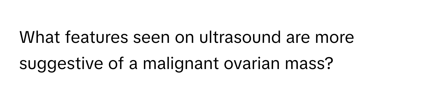 What features seen on ultrasound are more suggestive of a malignant ovarian mass?