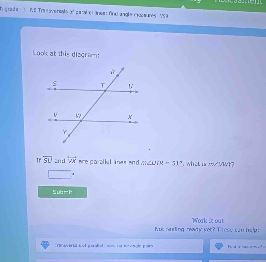 grade P.6 Transversals of parallel lines: find angle measures V99
Look at this diagram: 
If overleftrightarrow SU and overleftrightarrow VX are parallel lines and m∠ UTR=51° , what is m∠ VWY ?
□°
Submit 
Work it out 
Not feeling ready yet? These can help: 
Transversals of parallel lines: name angle pairs Find measures of c