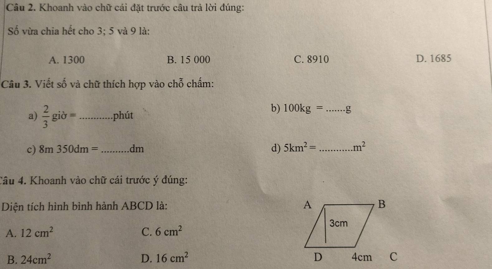 Khoanh vào chữ cái đặt trước câu trả lời đúng:
Số vừa chia hết cho 3; 5 và 9 là:
A. 1300 B. 15 000 C. 8910 D. 1685
Câu 3. Viết số và chữ thích hợp vào chỗ chấm:
a)  2/3 gib= _ phút
b) 100kg=... _
c) 8m350dm= _  dm d) 5km^2= _
m^2
Câu 4. Khoanh vào chữ cái trước ý đúng:
Diện tích hình bình hành ABCD là:
A. 12cm^2 C. 6cm^2
B. 24cm^2 D. 16cm^2