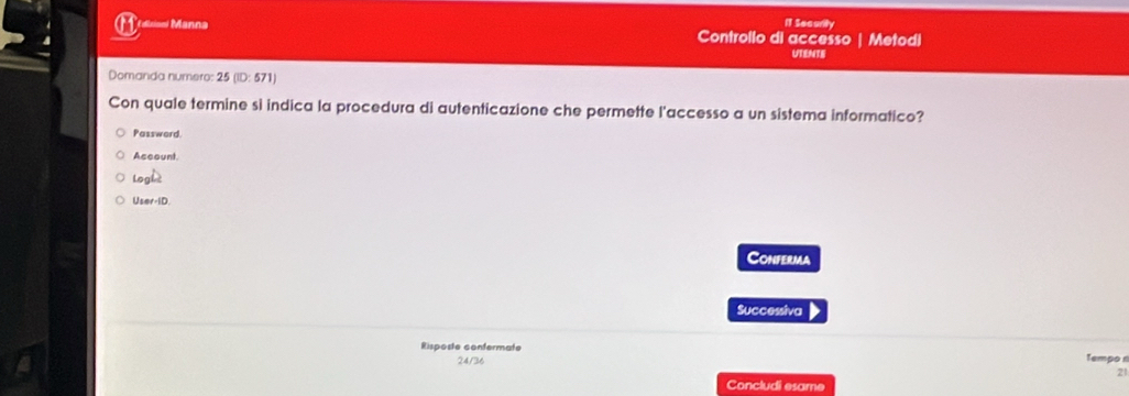 I1 Security 
o1 F ollaioni Manna Controllo di accesso Metodi 
UTENTE 
Domanda numero: 25 (ID: 571) 
Con quale termine si indica la procedura di autenticazione che permette l'accesso a un sistema informatico? 
Password. 
Account. 
log L 
U_ter-1D. 
Conferma 
Successiva 
Risposte confermate Tempo 
24/36 
2 
Concludi esame