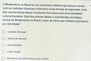 Modernismo no Brasil foi um movimento artístico que buscou romper
com as tradições clássicas e introduzir novas formas de expressão. Uma
das características desse movimento foi a busca por uma identidade
cultural brasileira. Qual dos artistas abaixo é considerado uma figura
central do Modernismo no Brasil e autor de obras que refletem essa busca
por identidade?
Candido Portinari
Tarsila do Amaral
Anita Malfatti
Lasar Segall
Nenhuma das alternativas está correta