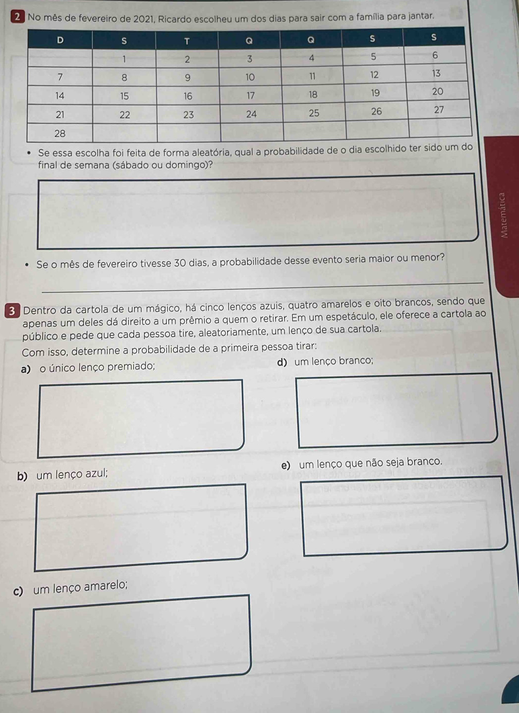 No mês de fevereiro de 2021, Ricardo escolheu um dos dias para sair com a família para jantar.
Se essa escolha foi feita de forma aleatória, qual a probabilidade de 
final de semana (sábado ou domingo)?
E
Se o mês de fevereiro tivesse 30 dias, a probabilidade desse evento seria maior ou menor?
_
3 Dentro da cartola de um mágico, há cinco lenços azuis, quatro amarelos e oito brancos, sendo que
apenas um deles dá direito a um prêmio a quem o retirar. Em um espetáculo, ele oferece a cartola ao
público e pede que cada pessoa tire, aleatoriamente, um lenço de sua cartola.
Com isso, determine a probabilidade de a primeira pessoa tirar:
a) o único lenço premiado; d) um lenço branco;
b) um lenço azul; e) um lenço que não seja branco.
c) um lenço amarelo;