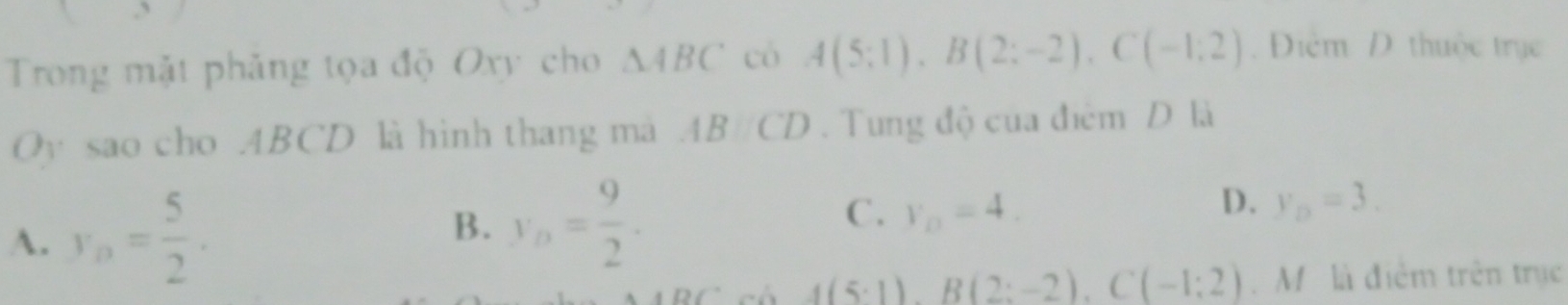 Trong mặt phảng tọa độ Oxy cho △ ABC có A(5;1), B(2;-2), C(-1;2) Điểm D thuộc trục
Oy sao cho . ABCD là hình thang mã AB//CD. Tung độ của điểm D là
C .
D.
A. y_n= 5/2 . y_n= 9/2 . V_D=4. y_D=3. 
B.
_ f(5· 1),-2), C(-C(-1;2). M . là điểm trên trục