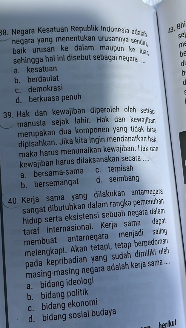 Bhi
38. Negara Kesatuan Republik Indonesia adalah sej
negara yang menentukan urusannya sendiri, me
baik urusan ke dalam maupun ke luar, be
sehingga hal ini disebut sebagai negara ....
a. kesatuan di
b
b. berdaulat
d
c. demokrasi
d. berkuasa penuh C
39. Hak dan kewajiban diperoleh oleh setiap
manusia sejak lahir. Hak dan kewajiban
merupakan dua komponen yang tidak bisa 
dipisahkan. Jika kita ingin mendapatkan hak,
maka harus menunaikan kewajiban. Hak dan
kewajiban harus dilaksanakan secara ....
a. bersama-sama c. terpisah
b. bersemangat d. seimbang
40. Kerja sama yang dilakukan antarnegara
sangat dibutuhkan dalam rangka pemenuhan
hidup serta eksistensi sebuah negara dalam
taraf internasional. Kerja sama dapat
membuat antarnegara menjadi saling
melengkapi. Akan tetapi, tetap berpedoman
pada kepribadian yang sudah dimiliki oleh
masing-masing negara adalah kerja sama ....
a. bidang ideologi
b. bidang politik
c. bidang ekonomi
d. bidang sosial budaya
berikut