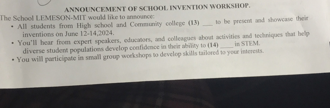 ANNOUNCEMENT OF SCHOOL INVENTION WORKSHOP. 
The School LEMESON-MIT would like to announce: 
All students from High school and Community college (13) _to be present and showcase their 
inventions on June 12-14,2024. 
You’ll hear from expert speakers, educators, and colleagues about activities and techniques that help 
diverse student populations develop confidence in their ability to (14) _in STEM. 
You will participate in small group workshops to develop skills tailored to your interests.