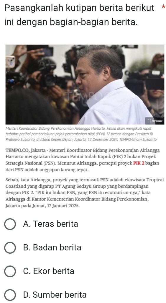 Pasangkanlah kutipan berita berikut *
ini dengan bagian-bagian berita.
r
Menteri Koordinator Bidang Perekonomian Airlangga Hartarto, ketika akan mengikuti rapat
terbatas perihal pemberlakuan pajak pertambahan nilai (PPN) 12 persen dengan Presiden RI
Prabowo Subianto, di Istana Kepresidenan, Jakarta, 13 Desember 2024. TEMPO/Imam Sukamto
TEMPO.CO, Jakarta - Menteri Koordinator Bidang Perekonomian Airlangga
Hartarto mengatakan kawasan Pantai Indah Kapuk (PIK) 2 bukan Proyek
Strategis Nasional (PSN). Menurut Airlangga, persepsi proyek PIK 2 bagian
dari PSN adalah anggapan kurang tepat.
Sebab, kata Airlangga, proyek yang termasuk PSN adalah ekowisata Tropical
Coastland yang digarap PT Agung Sedayu Group yang berdampingan
dengan PIK 2. "PIK itu bukan PSN, yang PSN itu ecotourism-nya," kata
Airlangga di Kantor Kementerian Koordinator Bidang Perekonomian,
Jakarta pada Jumat, 17 Januari 2025.
A. Teras berita
B. Badan berita
C. Ekor berita
D. Sumber berita