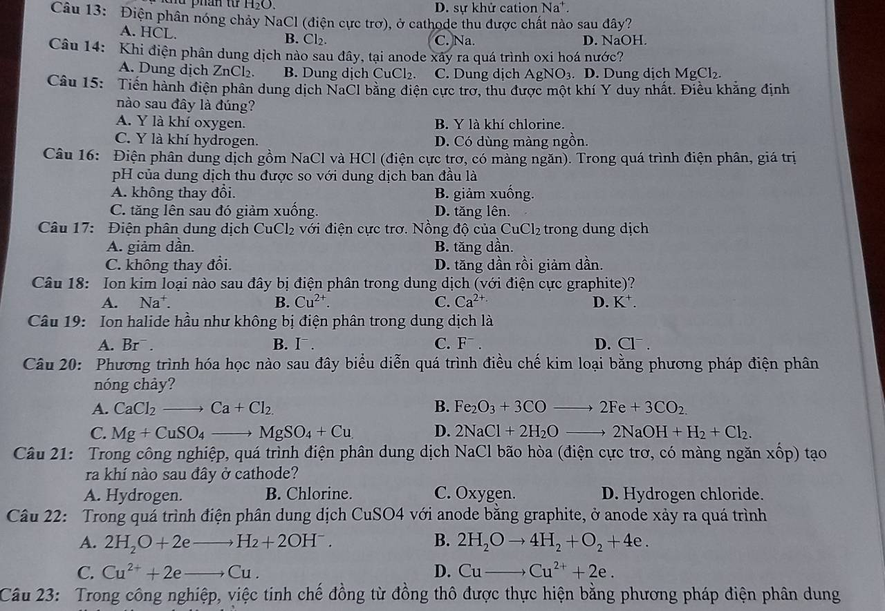 mu phân từ H₂O. D. sự khử cation Na*.
Câu 13: Điện phân nóng chảy NaCl (điện cực trơ), ở cathode thu được chất nào sau đây?
A. HCL. B. Cl₂. C. Na. D. NaOH.
Câu 14: Khi điện phân dung dịch nào sau đây, tại anode xây ra quá trình oxi hoá nước?
A. Dung dịch ZnCl₂. B. Dung dịch CuCl₂. C. Dung dịch AgN O_3. D. Dung dịch MgCl₂.
Câu 15: Tiến hành điện phân dung dịch NaCl bằng điện cực trợ, thu được một khí Y duy nhất. Điều khẳng định
nào sau đây là đúng?
A. Y là khí oxygen. B. Y là khí chlorine.
C. Y là khí hydrogen. D. Có dùng màng ngồn.
Câu 16: Điện phân dung dịch gồm NaCl và HCl (điện cực trơ, có màng ngăn). Trong quá trình điện phân, giá trị
pH của dung dịch thu được so với dung dịch ban đầu là
A. không thay đổi. B. giảm xuống.
C. tăng lên sau đó giảm xuống. D. tăng lên.
Câu 17:  Điện phân dung dịch CuCl_2 với điện cực trơ. Nồng độ của CuCl_2 trong dung dịch
A. giảm dần. B. tăng dần.
C. không thay đổi. D. tăng dần rồi giảm dần.
Câu 18: Ion kim loại nào sau đây bị điện phân trong dung dịch (với điện cực graphite)?
A. Na^+. B. Cu^(2+). C. Ca^(2+) D. K^+.
Câu 19: Ion halide hầu như không bị điện phân trong dung dịch là
A. Br¯ . B. I¯. C. F¯ . D. Cl¯ .
Câu 20: Phương trình hóa học nào sau đây biểu diễn quá trình điều chế kim loại bằng phương pháp điện phân
nóng chảy?
A. CaCl_2to Ca+Cl_2. B. Fe_2O_3+3COto 2Fe+3CO_2.
C. Mg+CuSO_4to MgSO_4+Cu. D. 2NaCl+2H_2Oto 2NaOH+H_2+Cl_2.
Câu 21: Trong công nghiệp, quá trình điện phân dung dịch NaCl bão hòa (điện cực trơ, có màng ngăn xốp) tạo
ra khí nào sau đây ở cathode?
A. Hydrogen. B. Chlorine. C. Oxygen. D. Hydrogen chloride.
Câu 22: Trong quá trình điện phân dung dịch CuSO4 với anode bằng graphite, ở anode xảy ra quá trình
A. 2H_2O+2e _  - to H_2+2OH^-. B. 2H_2Oto 4H_2+O_2+4e.
C. Cu^(2+)+2eto Cu. D. Cuto Cu^(2+)+2e.
Câu 23: Trong công nghiệp, việc tinh chế đồng từ đồng thô được thực hiện bằng phương pháp điện phân dung