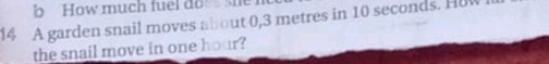 How much fuel do she 
14 A garden snail moves about 0,3 metres in 10 seconds. How 
the snail move in one hour?