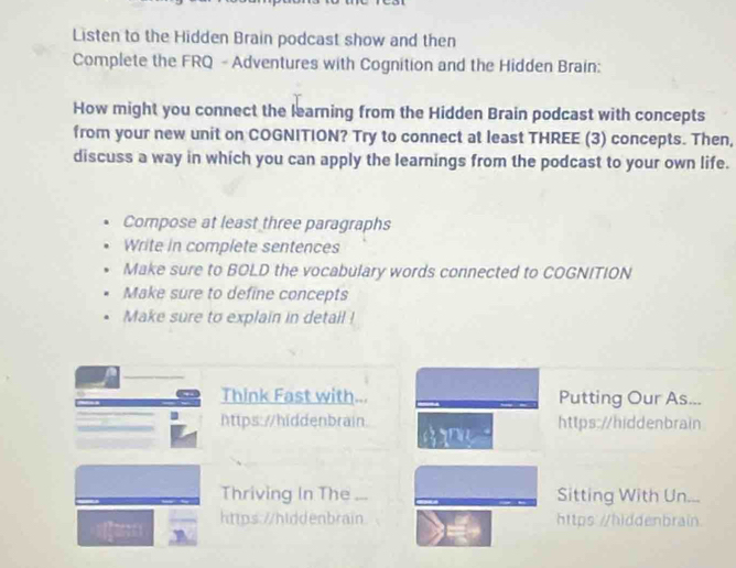 Listen to the Hidden Brain podcast show and then 
Complete the FRQ - Adventures with Cognition and the Hidden Brain: 
How might you connect the learning from the Hidden Brain podcast with concepts 
from your new unit on COGNITION? Try to connect at least THREE (3) concepts. Then, 
discuss a way in which you can apply the learnings from the podcast to your own life. 
Compose at least three paragraphs 
Write in complete sentences 
Make sure to BOLD the vocabulary words connected to COGNITION 
Make sure to define concepts 
Make sure to explain in detail ! 
Think Fast with... Putting Our As... 
https://hiddenbrain https://hiddenbrain 

Thriving In The Sitting With Un... 
https://hiddenbrain https: /hiddenbrain