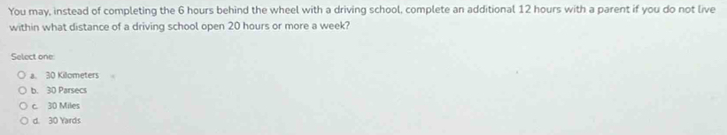 You may, instead of completing the 6 hours behind the wheel with a driving school, complete an additional 12 hours with a parent if you do not live
within what distance of a driving school open 20 hours or more a week?
Select one:
a. 30 Kilometers
b. 30 Parsecs
c. 30 Miles
d. 30 Yards