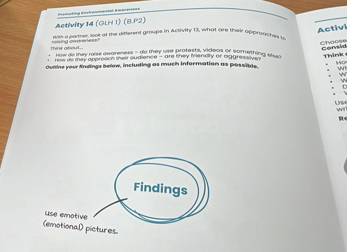 Promoting Environmental Awareness 
Activity 14 (GLH 1) (B.P2) 
Activi 
raising awareness? With a partner, look at the different groups in Activity 13, what are their approaches to 
Choose 
Think about... 
Consid 
How do they raise awareness - do they use protests, videos or something else Think 
How do they approach their audience - are they friendly or aggressive? 
Outline your findings below, including as much information as possible. Ho 
W 
W 
D 
Use 
wri 
Re