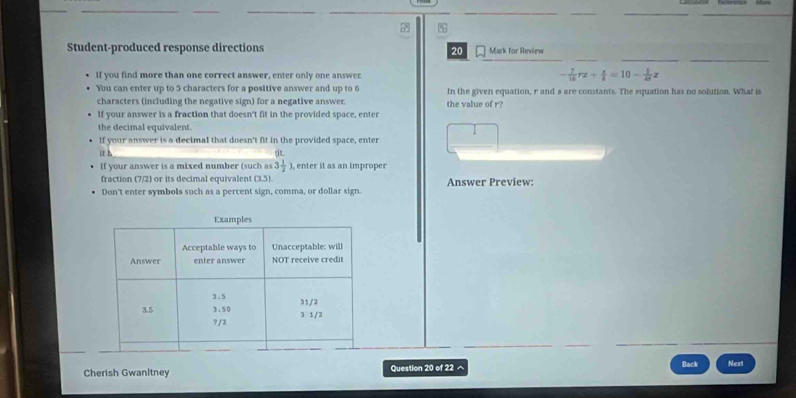 Student-produced response directions 20 Mark for Review 
If you find more than one correct answer, enter only one answer
- 7/16 rx+ s/6 =10- 5/48 x
You can enter up to 5 characters for a positive answer and up to 6 In the given equation, r and s are constants. The equation has no solution. What is 
characters (including the negative sign) for a negative answer. the value of r? 
If your answer is a fraction that doesn't fit in the provided space, enter 
the decimal equivalent. 
If your answer is a decimal that doesn't fit in the provided space, enter 
it h 
If your answer is a mixed number (such as 3 1/2  , enter it as an improper 
fraction (7/2) or its decimal equivalent (3.5). Answer Preview: 
Don't enter symbols such as a percent sign, comma, or dollar sign. 
Back 
Cherish Gwanltney Question 20 of 22 ^ Next